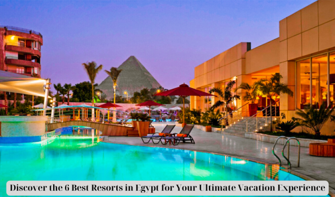 Discover the 6 Best Resorts in Egypt for Your Ultimate Vacation Experience